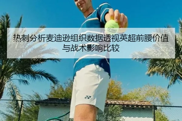 热刺分析麦迪逊组织数据透视英超前腰价值与战术影响比较