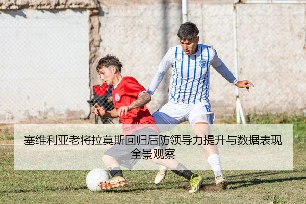 塞维利亚老将拉莫斯回归后防领导力提升与数据表现全景观察