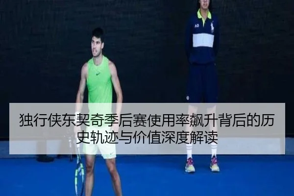 独行侠东契奇季后赛使用率飙升背后的历史轨迹与价值深度解读
