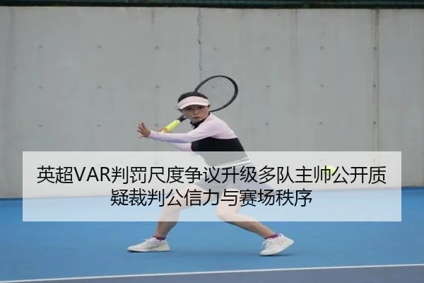 英超VAR判罚尺度争议升级多队主帅公开质疑裁判公信力与赛场秩序