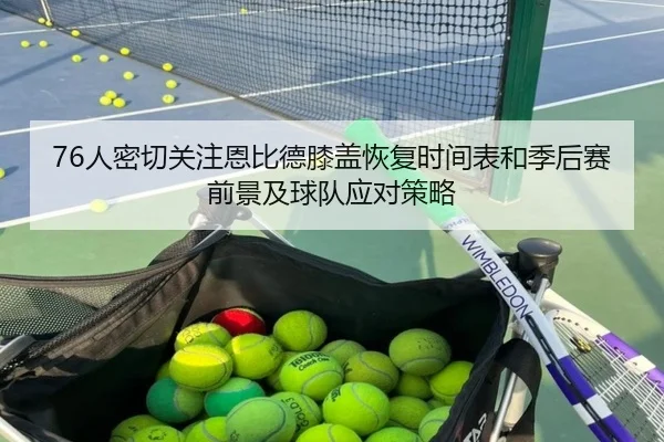 76人密切关注恩比德膝盖恢复时间表和季后赛前景及球队应对策略