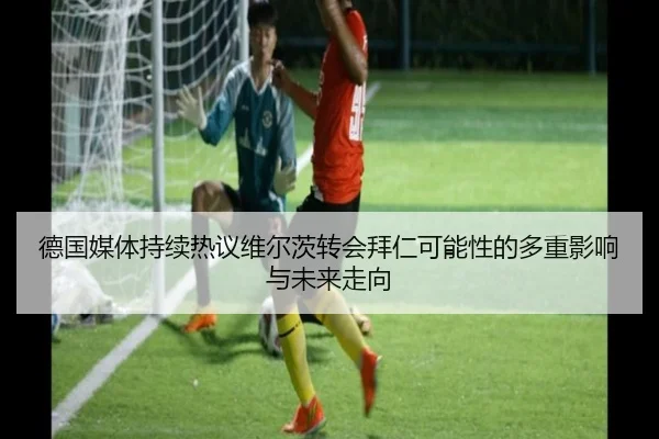 德国媒体持续热议维尔茨转会拜仁可能性的多重影响与未来走向